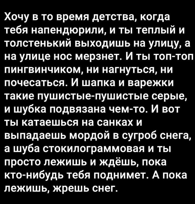 Хочу в то время детства когда тебя напендюрили и ты теплый и толстенький выходишь на улицу а на улице нос мерзнет и ты топ топ пингвинчиком ни нагнуться ни почесаться и шапка и варежки такие пушистыепушистые серые и шубка подвязана чем то и вот ты катаешься на санках и выпадаешь мордой в сугроб снега а шуба стокилограммовая и ты просто лежишь и ждёшь пока кто нибудь тебя поднимет А пока лежишь жре