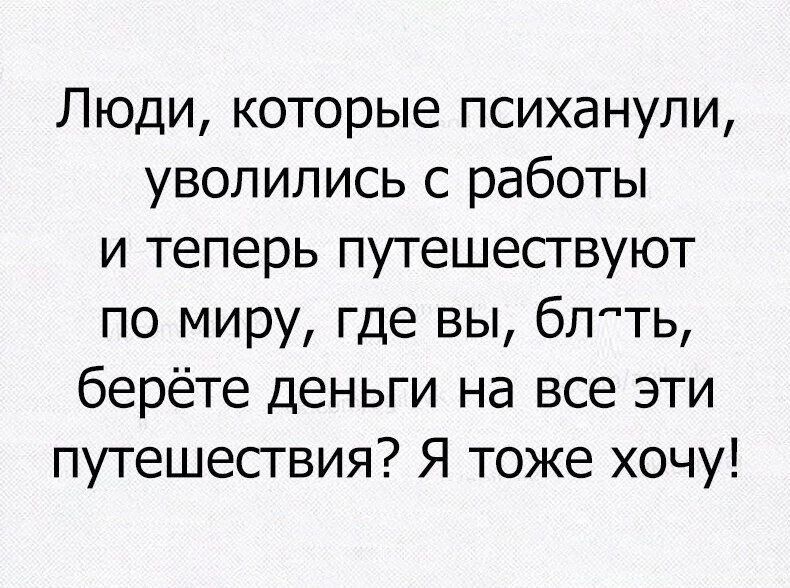 Люди которые психанули уволились с работы и теперь путешесгвуют по миру где вы бпть берёте деньги на все эти путешесгвия Я тоже хочу