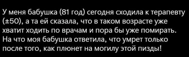 У меня бабушка 81 год сегодня сходила к терапевту 350 а та ей сказала что в таком возрнпе уже хватит ХОДИТЬ по врачам и пора бы уже помирать На что моя бабушка ответила что умрет только после того как плюнет на могилу этой пизды