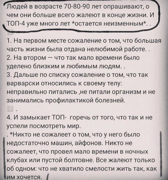 _ _ Пюдеи в возрасте 70 8090 пет опрашивают чем сии больше всего жалеют в конце жизни И ТОПЙА уже много лет остается неизменным 1На первом месте сожаление том что большая часть жизни была отдана нелюбимой работе 2 На втором что так мало времени было уделено близким и любимым людям 3 Дальше по списку сожаление том что так варварски относились к своему телу неправильно питались не питали организм и 