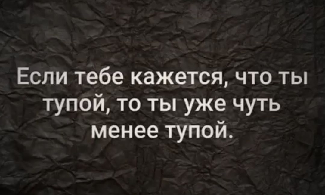 Если тебе кажется что ты тупой то ты уже чуть менее тупой