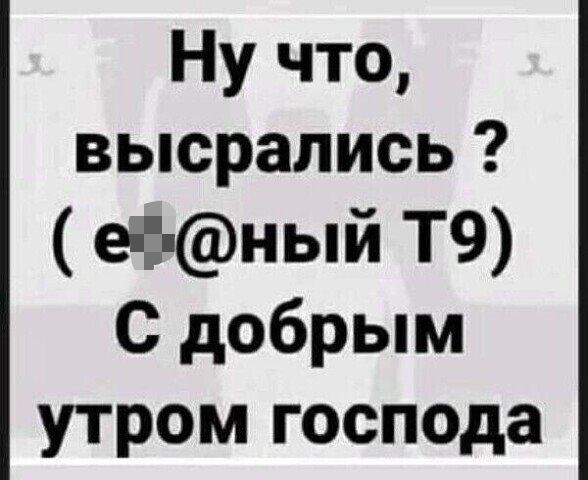 Ну что высрались еёный Т9 С добрым утром господа