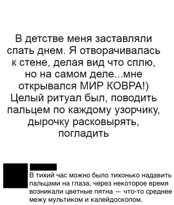 В детстве меня заставляли спать днем Я отворачивапась к стене делая вид что сплю но на самом делемне открывался МИР КОВРА Целый ритуал был поводить пальцем по каждому узорчику дырочку расковырять погладить _ Б тихий нас можно было тихонько надавить пальцами на глаза через некоторое время возникали цветные пятна чтото среднее межу мультикам и калейдоскопом