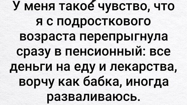 У меня такое чувство что я с подросткового возраста перепрыгнула сразу в пенсионный все деньги на еду и лекарства ворчу как бабка иногда разваливаюсь