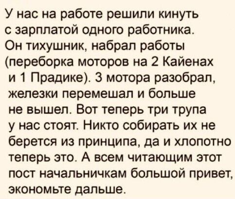 У нас на работе решили кинуть зарплатой одного работника Он тихушник набрал работы переборка моторов на 2 Кайенах и 1 Прадике 3 мотора разобрал железки перемешап и больше не вышел Вот теперь три трупа у нас стоят Никто собирать их не берется из принципа да и хлопотно теперь это А всем читающим этот пост начальничкам большой привет экономьте дальше