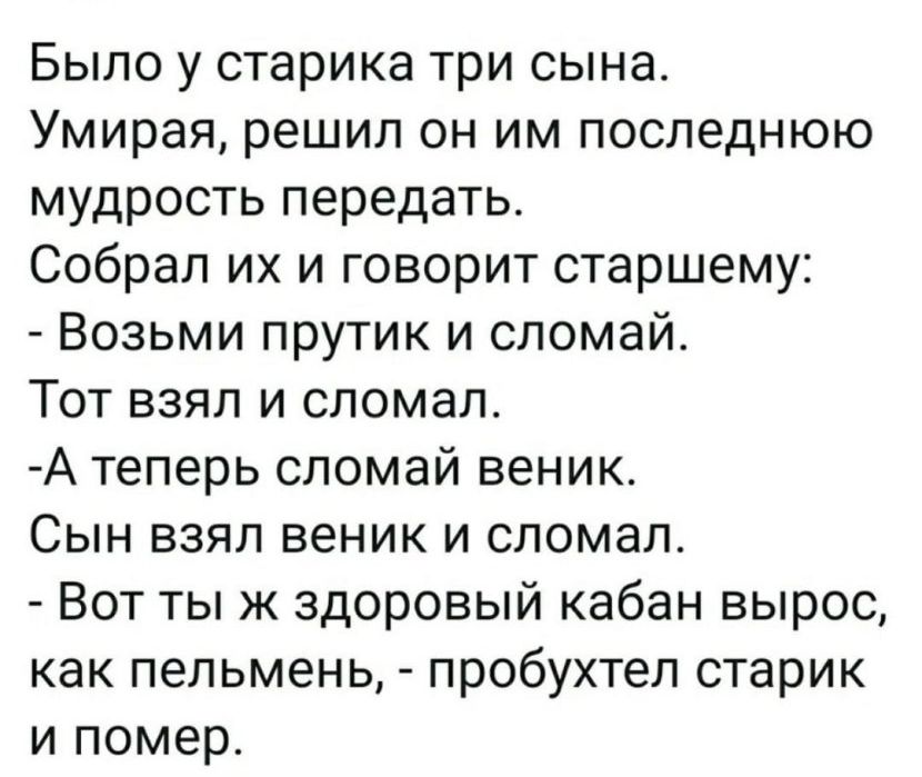 Было у старика три сына Умирая решил он им последнюю мудрость передать Собрап их и говорит старшему Возьми прутик и сломай Тот взял и сломал А теперь сломай веник Сын взял веник и сломал Вот тыж здоровый кабан вырос как пепьмень пробухтеп старик и помер