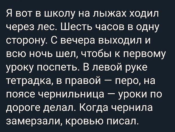 Я вот в школу на лыжах ходил через лес Шесть часов в одну сторону С вечера выходил и всю ночь шел чтобы к первому уроку поспеть В левой руке тетрадка в правой перо на поясе чернильница уроки по дороге делал Когда чернила замерзали кровью писал