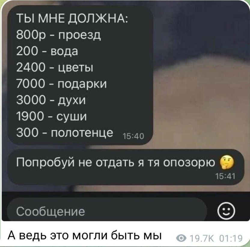 ТЫ МНЕ ДОЛЖНА 800р проезд 200 вода 2400 цветы 7000 подарки 3000 духи 1900 суши 300 полотенце Попробуй не отдать я тя опозорю Сообщение А ведь ЭТО МОГЛИ бЫТЬ МЫ