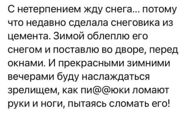 С нетерпением жду снега потому ЧТО недавно сделала снеговика ИЗ цемента Зимой облеплю его снегом и поставлю во дворе перед ОКНЗМИ И прекрасными ЗИМНИМИ вечерами буду наслаждаться зрелищем как пиюки ломают руки И НОГИ ПЫТаЯСЬ СЛОМЭТЬ ЕГО