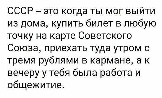 СССР это когда ты мог выйти из дома купить билет в любую точку на карте Советского Союза приехать туда утром с тремя рублями в кармане а к вечеру у тебя была работа и общежитие