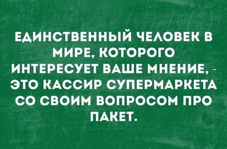 ЕДИНСТВЕННЫЙ ЧЕАОВЕК В МИРЕ КОТОРОГО ИНТЕРЕСУЕТ ВАШЕ МНЕНИЕ ЭТО КАССИР СУПЕРМАРКЕТА СО СВОИМ ВОПРОСОМ ПРО ПАКЕТ