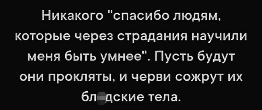 Никакого спасибо людям которые через страдания научили меня быть умнееі Пусть будут они проклятым черви сожрут их бп пдские тепа