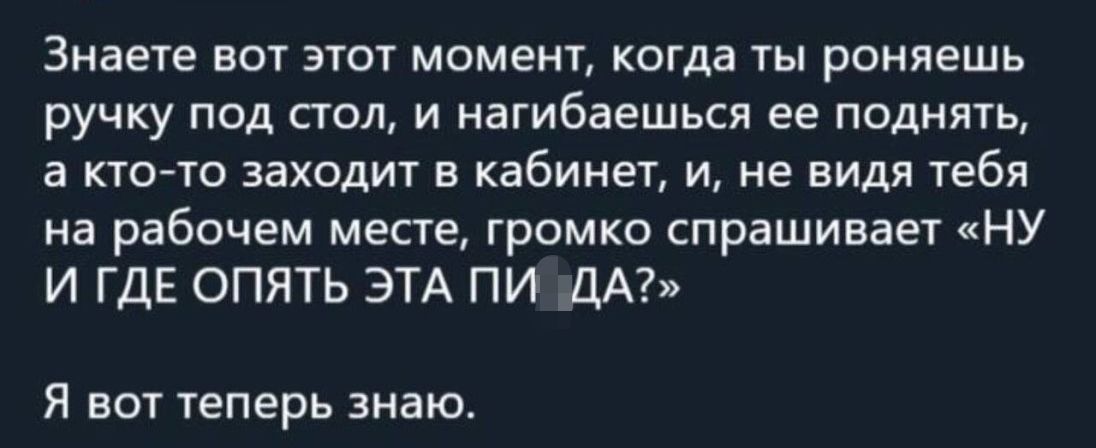 Знаете вот этот моменъ когда ты роняешь ручку под стол и нагибаешься ее поднять а кто то эахидит в кабинет и не видя тебя на рабочем месте громко спрашивает НУ И ГДЕ ОПЯТЬ ЭТА ПИ ДА Я вот теперь знаю