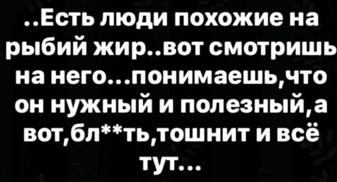 Есть люди похожие на рыбий жирвот смотришь на негопонимаешьчто он нужный и полезныйа вотбптьтошнит и всё тут