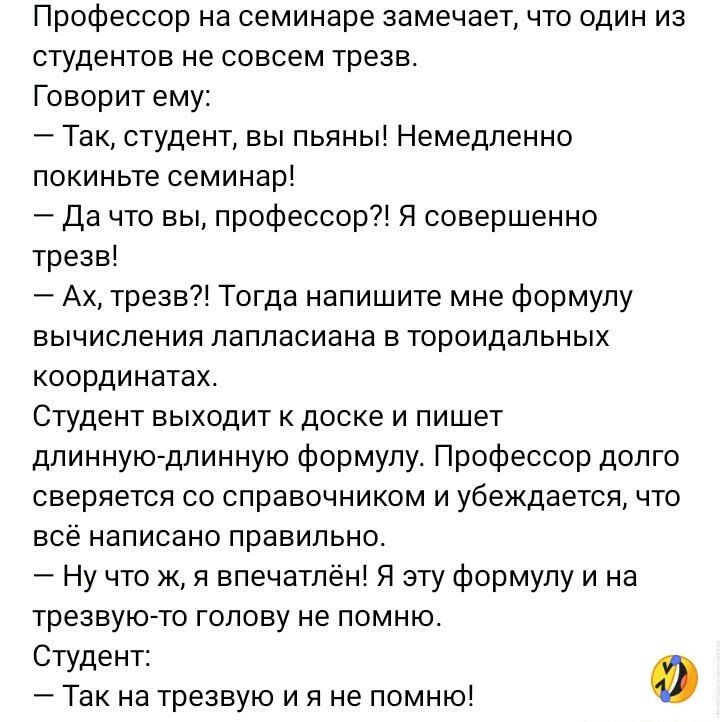 Профессор на семинаре замечает что один из студентов не совсем трезв Говорит ему 7 Так студент вы пьяны Немедленно покиньте семинар Да то вы профессор Я совершенно трезв Ах трезв Тогда напишите мне формулу вычисления паппасиана в тороидальных координатах Студент выходит доске и пишет длинную7длинную формулу Профессор долго сверяется со справочником и убеждается что все написано правильно Ну что ж 