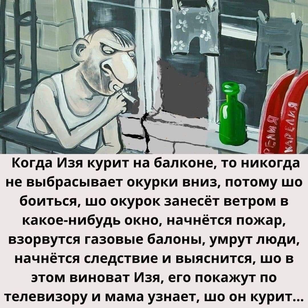 Кога Изя куриа балконе то никогдаА не выбрасывает окурки вниз потому шо боиться шо окурок занесёт ветром в какое нибудь окно начнётся пожар ВЗОРВУТСЯ газовые балоны умрут ЛЮДИ начнётся СЛЕДСТВИЕ И выяснится ЩО В ЭТОМ виноват ИЗЯ его покажут ПО телевизору и мама узнает шо он курит