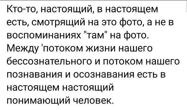 Кто то настоящии в настоящем есть смотрящий на это фото а не в воспоминаниях там на фото Между потоком жизни нашего бЕССОЗНаТеЛЬНОГО И ПОТОКОМ нашего познавания и осознавания есть в настоящем настоящий ПОНИМЭЮЩИЙ ЧЕЛОВЕК
