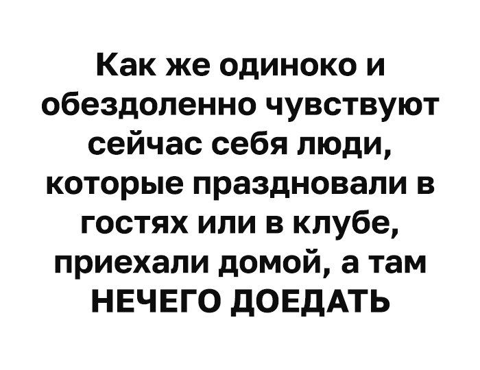 Как же одиноко и обездоленно чувствуют сейчас себя люди которые праздновали в гостях или в клубе приехали домой а там НЕЧЕГО дОЕдАТЬ