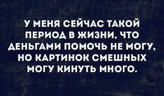 у меня СЕЙЧАС ТАКОЙ период в жизни что АЕньгАми помочь не МОГУ но КАртинок смвшных могу кинуть много