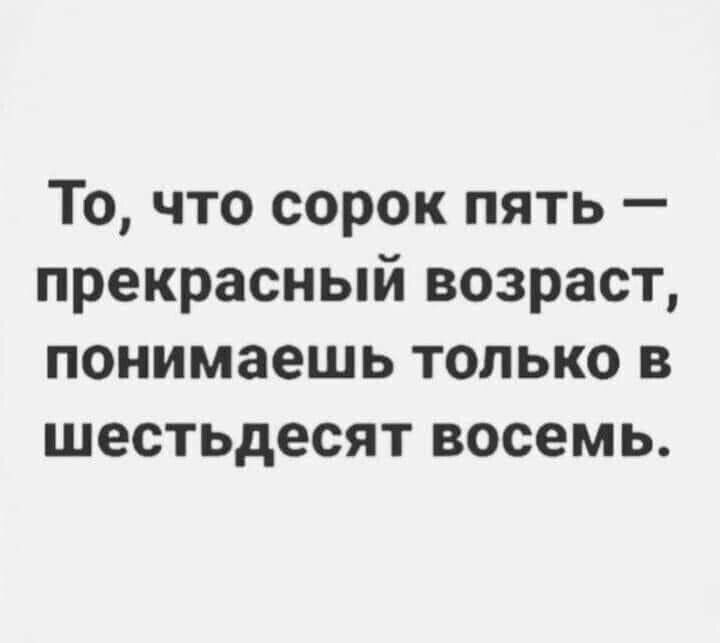 То что сорок пять прекрасный возраст понимаешь только в шестьдесят восемь
