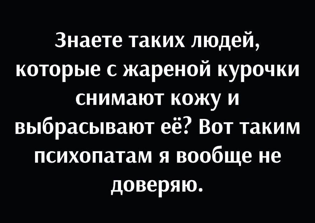 Знаете таких людей которые с жареной курочки снимают кожу и выбрасывают её Вот таким психопатам я вообще не доверяю