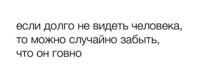 если долго не видеть человека то можно случайно забыть что он говно