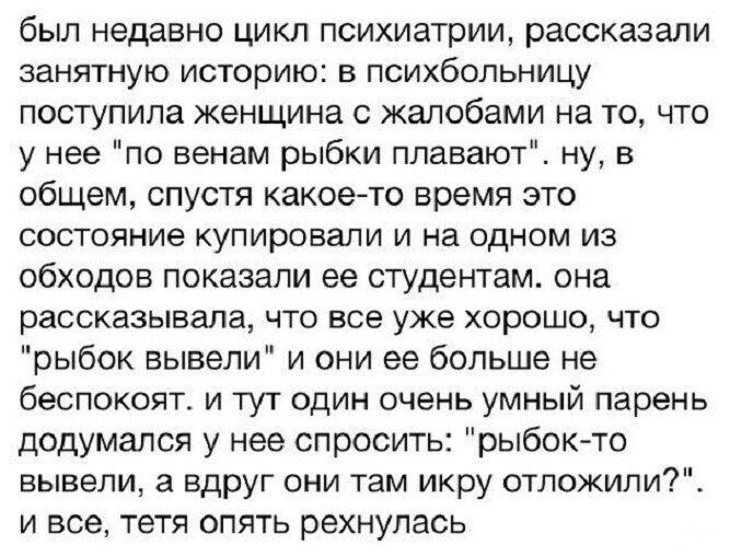 был недавно цикл психиатрии рассказали занятную историю в психбольницу поступила женщина с жалобами на то что у нее по венам рыбки плавают ну в общем спустя какоегто время это состояние купировали и на одном из обходов показали ее студентам она рассказывала что все уже хорошо что рыбок вывели и они ее больше не беспокоит и тут один очень умный парень додумался у нее спросить рыбок то вывели а вдру