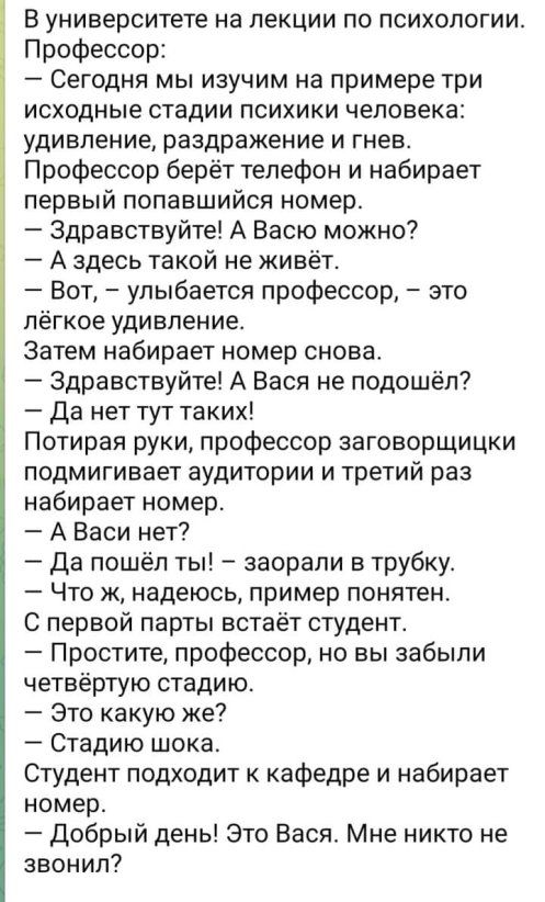 В университете на лекции по психологии Профессор Сегодня мы изучим на примере три исходные стадии психики человека удивление раздражение и гнев Профессор берёт телефон и набирает первый попавшийся номер Здравствуйте А Васю можно А здесь такой не живёт Вот улыбается профессор это лёгкое удивление Затем набирает номер снова Здравствуйте А Вася не подошёл Да нет тут таких Потирая руки профессор загов