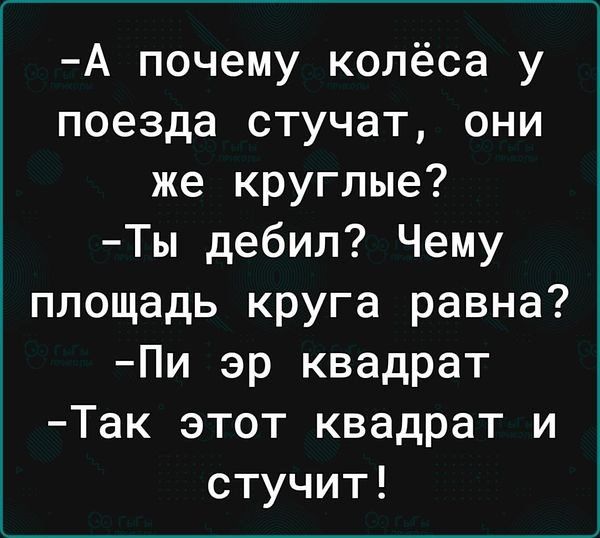 А почему колёса у поезда стучат они же круглые Ты дебил Чему площадь круга равна Пи эр квадрат Так этот квадрат и стучит
