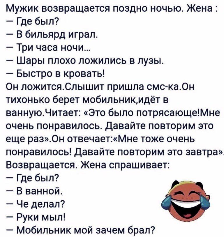 Мужик возвращается поздно ночью Жена Где был В бильярд играл Три часа ночи Шары плохо ложились в пузы Быстро в кровать Он пожитсяСпышит пришла смс ка0н тихонько берет мобильникидёт в вамиуюЧитает Это было потрясающеМне очень понравилось Давайте повторим это еще раз0н отвечае нМне тоже очень понравилось давайте повторим это завтра Возвращается Жена спрашивает Где был В ванной Че делал Руки мыл Моби