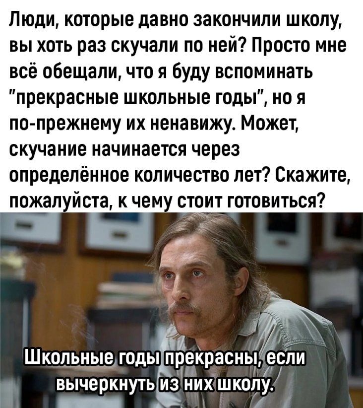 Люди которые давно закончили школу вы хоть раз скучали по ней Просто мне всё обещали что я буду вспоминать прекрасные школьные годы но я попрежнему их ненавижу Может скучание начинается через определённое количество лет Скажите пожал йста к чем стоит готовиться т Школьные годы преКрасньі вычеркнуть ИЗ НИХ ШКОЛУ пп