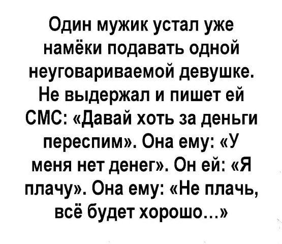 Один мужик устал уже намёки подавать одной неуговариваемой девушке Не выдержал и пишет ей СМС давай хоть за деньги переспим Она ему У меня нет денег Он ей Я плачу Она ему Не плачь всё будет хорошо