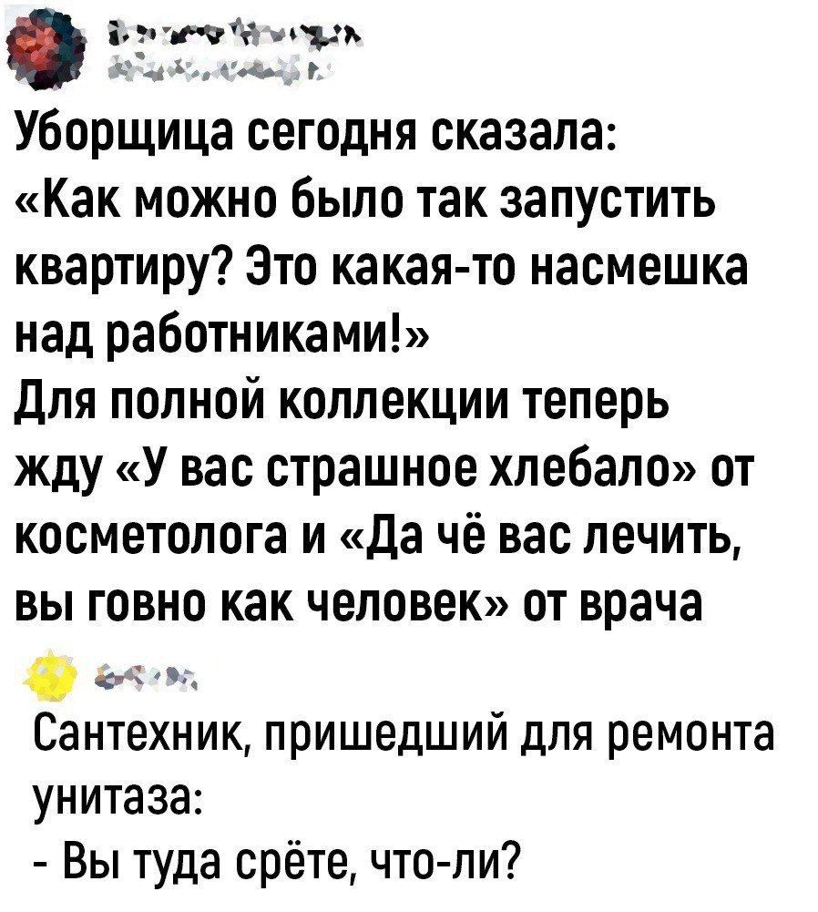 та ппу А Уборщица сегодня сказала Как можно было так запустить квартиру Это какая то насмешка над работниками для полной коллекции теперь жду У вас страшное хлебало от косметолога и да чё вас лечить вы говно как человек от врача 0 ч Сантехник пришедший для ремонта унитаза Вы туда срёте что ли