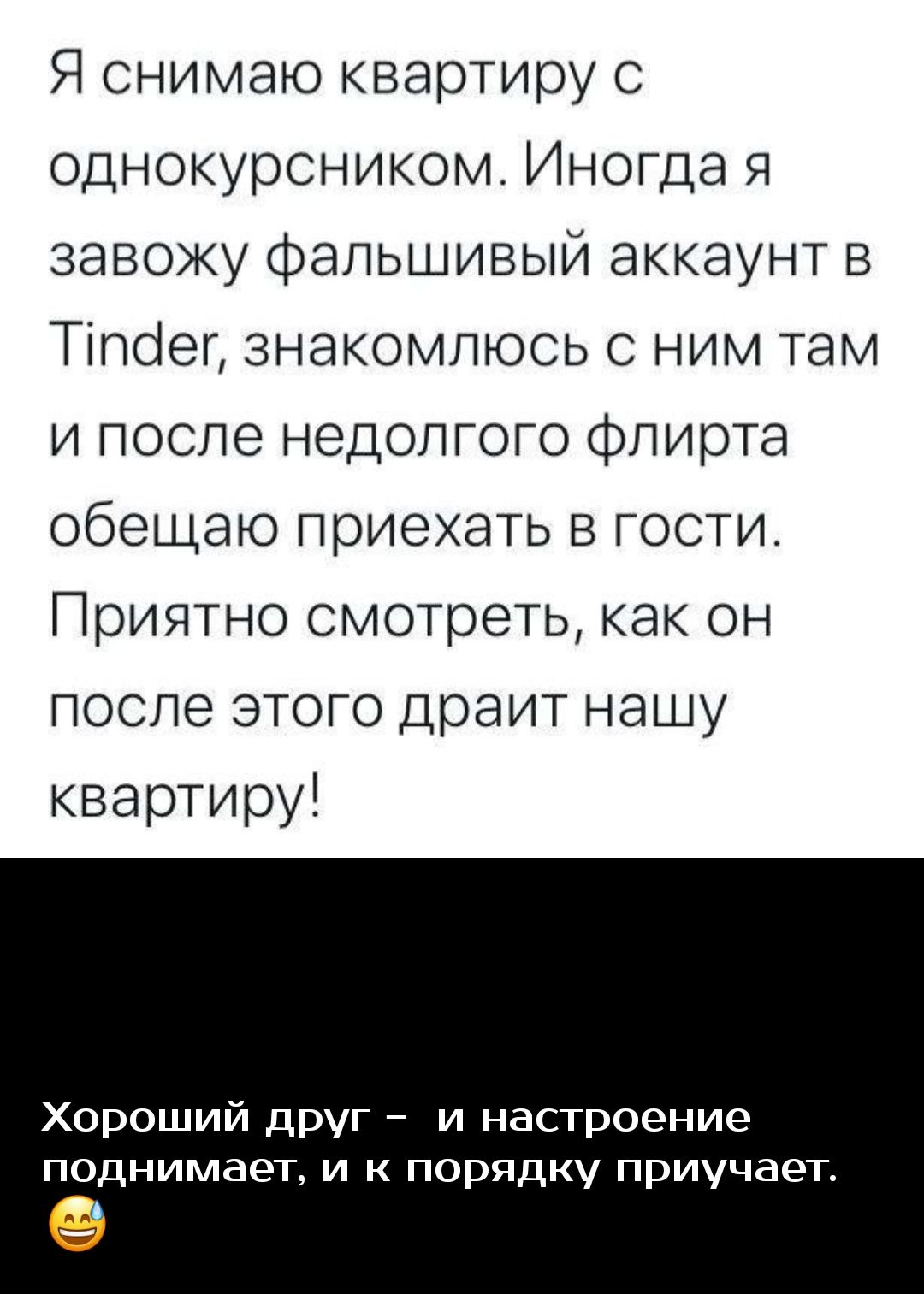 Я снимаю квартиру с однокурсником Иногда я завожу фальшивый аккаунт в Тілсіег знакомлюсь с ним там и после недолгого флирта обещаю приехать в гости Приятно смотреть как он после этого драит нашу квартиру Хороший друг и настроение поднимает и к порядку приучает