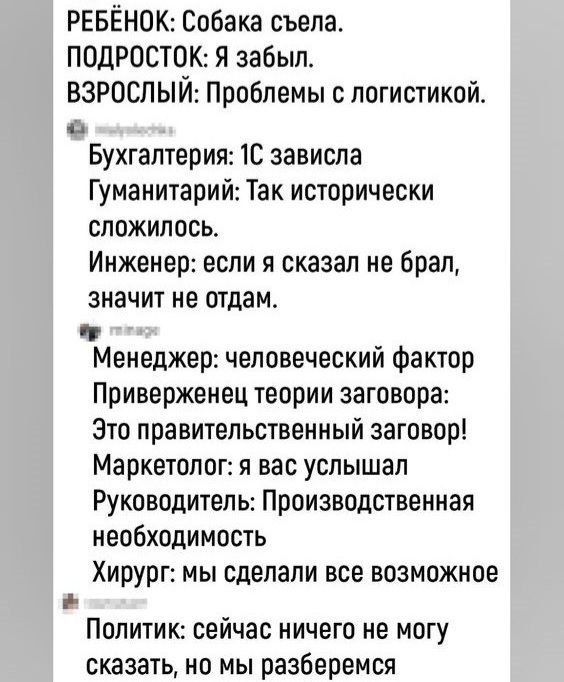 РЕБЁНОК Собака съепас ПОДРОСТПК Я забыл ВЗРОСЛЫЙ Проблемы с логистикой 0 Бухгалтерия 1С зависла Гуманитарии Так исторически сложилось Инженер если я сказал не брал значит не отдам ч Менеджер человеческий фактор Приверженец теории заговора Зто правительствеииый заговор Маркетолог я вас услышал Руководитель Производственная необходимость Хирург мы сделали все возможное Политик сейчас ничего не могу 