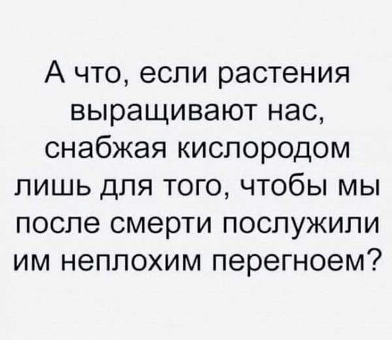 А что если растения выращивают нас снабжая кислородом лишь для того чтобы мы после смерти послужили им неплохим перегноем