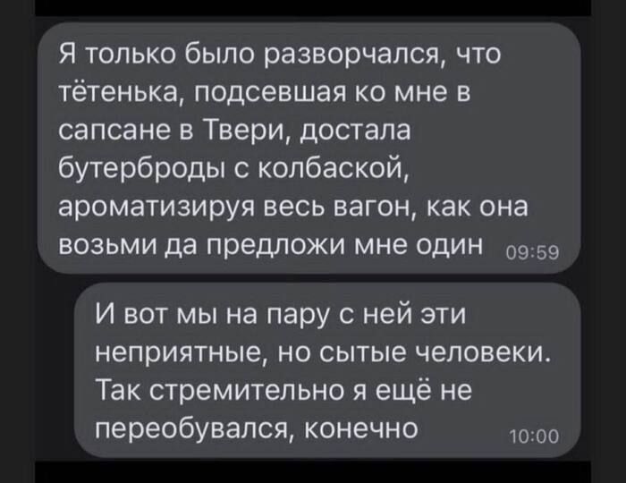 Я только было разворчапся что тётенька подсевшая ко мне в сапсане в Твери достала бутерброды копбаской ароматизируя весь вагон как она возьми да предложи мне один 09 59 И вот мы на пару с ней эти неприятные но сытые человеки Так стремительно я ещё не переобувапся конечно до