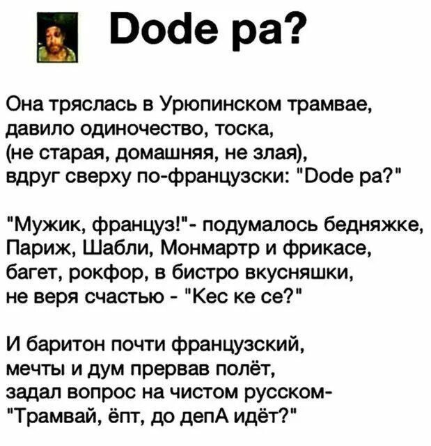 Воае ра Она тряслась в Урюпинском трамвае давила одиночество тоска не старая домашняя не злая вдруг сверху пофранцузски Воде ра Мужик француз подумалось бешяжке Париж Шабли Монмартр и фрикасе багет рокфор в бистро вкусняшки не веря счастью Кес ке се И баритон почти французский мечты и дум прервав полёт задал вопрос на чистом русском Трамвай ёпт др депА идёт