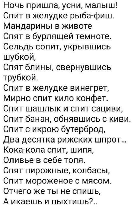 Ночь пришла усни малыш Спит в желудке рыба фиш Мандарины в животе Спят в бурлящей темноте Сельдь сопит укрывшись шубкой Спят блины свернувшись трубкой Спит в желудке винегрет Мирно спит кило конфет Спит шашлык и спит сациви Спит банан обнявшись с киви Спит с икрою бутерброд Два десятка рижских шпрот Кокакола спит шипя Оливье в себе топя Спят пирожные колбасы Спит мороженое с мясом Отчего же ты не 