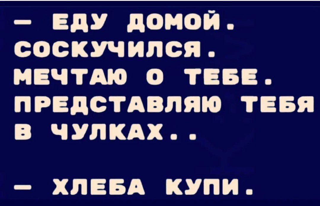 ЕДУ ДОМОЙ СОосКУЧИЛСЯ МЕЧТАЮ О ТЕБЕ ПРЕДСТАВЛЯЮ ТЕБЯ В ЧУЛКАХ ХЛЕБА КУПИ