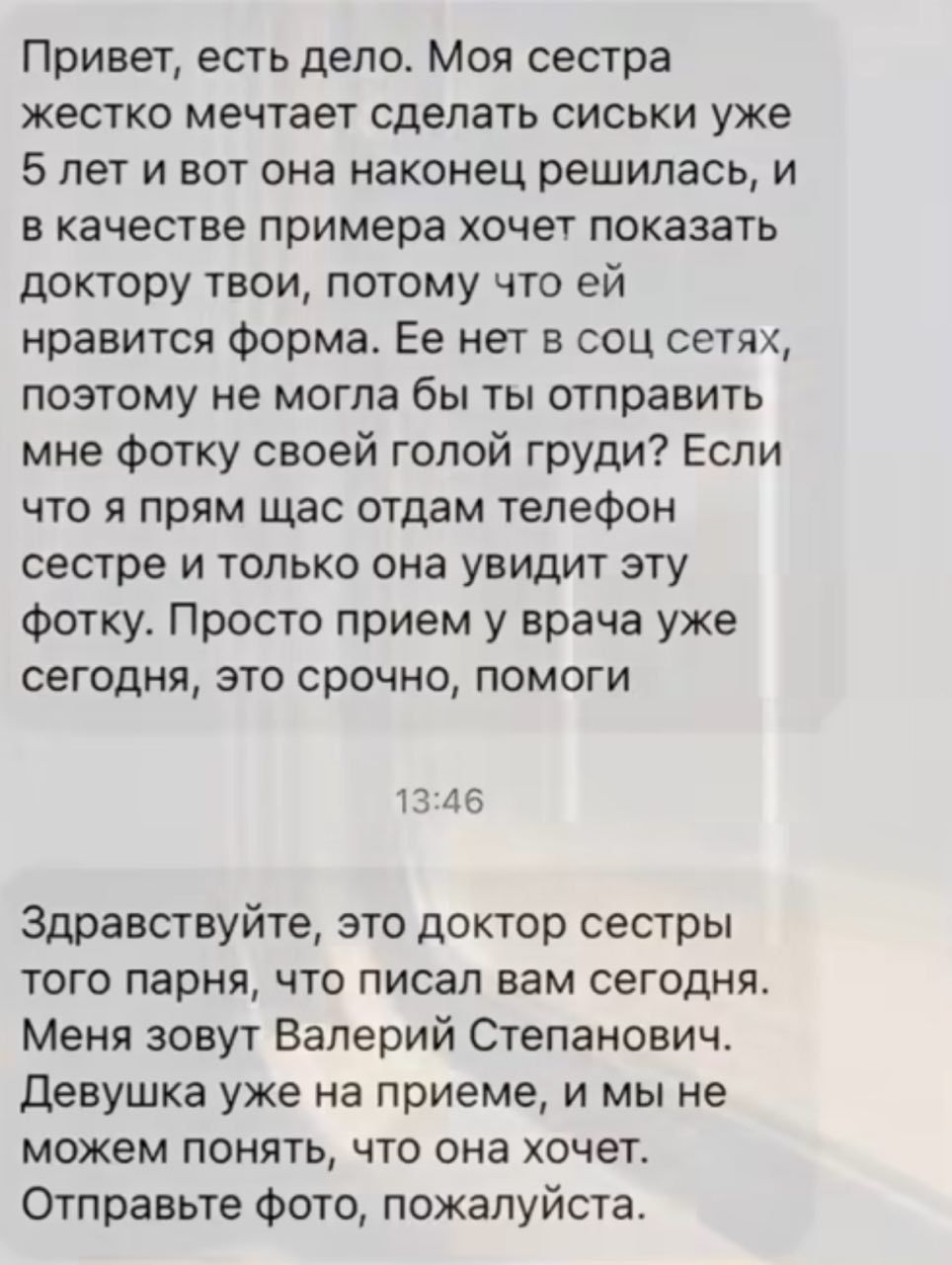 Привет есть дело Моя сестра жестко мечтает сделать сиськи уже 5 лет и вот она наконец решилась и вкачестве примера хочет показать доктору твои потому что ей нравится форма Ее нет в соц сетях поэтому не могла бы ты отправить мне фотку своей голой груди Если что я прям щас отдам телефон сестре и только она увидит эту фотку Просто прием у врача уже се