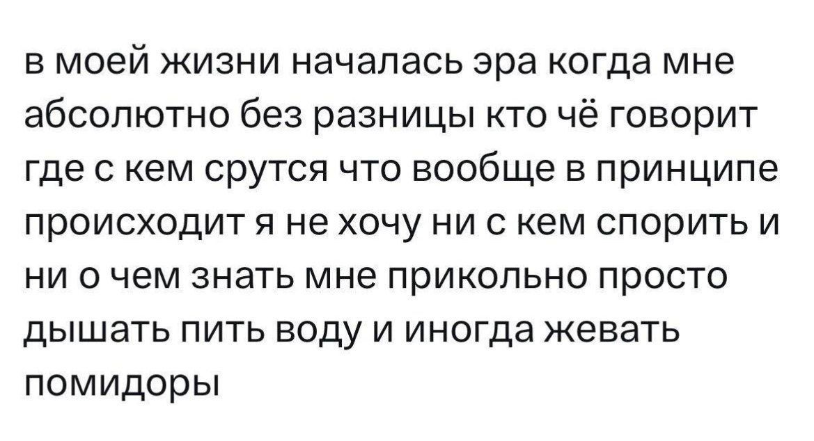 в моей жизни началась эра когда мне абсолютно без разницы кто чё говорит где с кем срутся что вообще в принципе происходит я не хочу ни с кем спорить и ни о чем знать мне прикольно просто дышать пить воду и иногда жевать помидоры