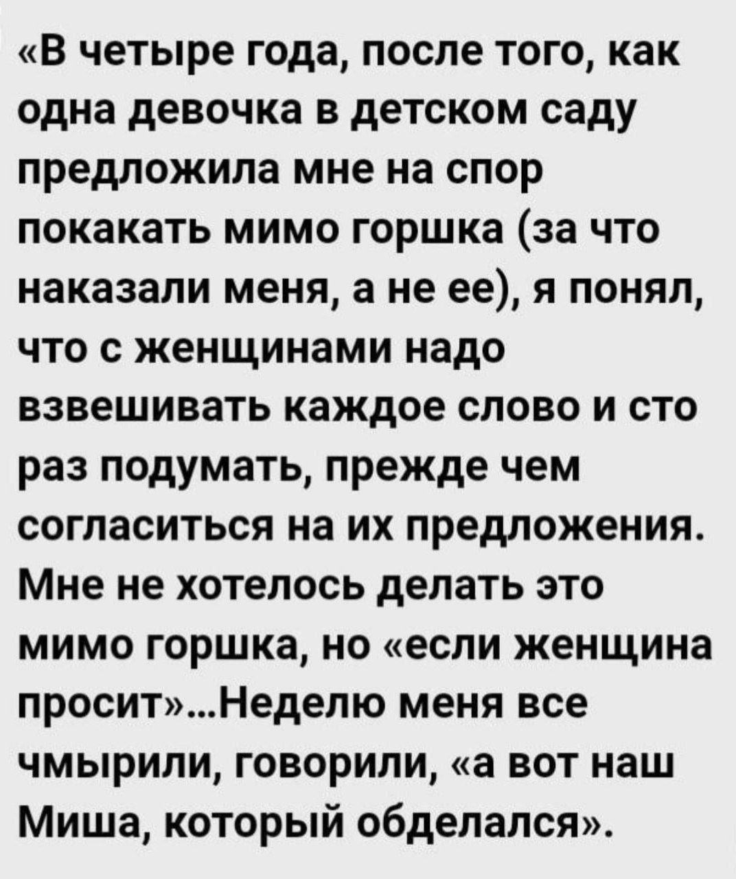 В четыре года после того как одна девочка в детском саду предложила мне на спор покакать мимо горшка за что наказали меня а не ее я понял что сженщинами надо взвешивать каждое слово и сто раз подумать прежде чем согласиться на их предложения Мне не хотелось делать это мимо горшка но если женщина проситНеделю меня все чмырили говорили а вот наш Миша