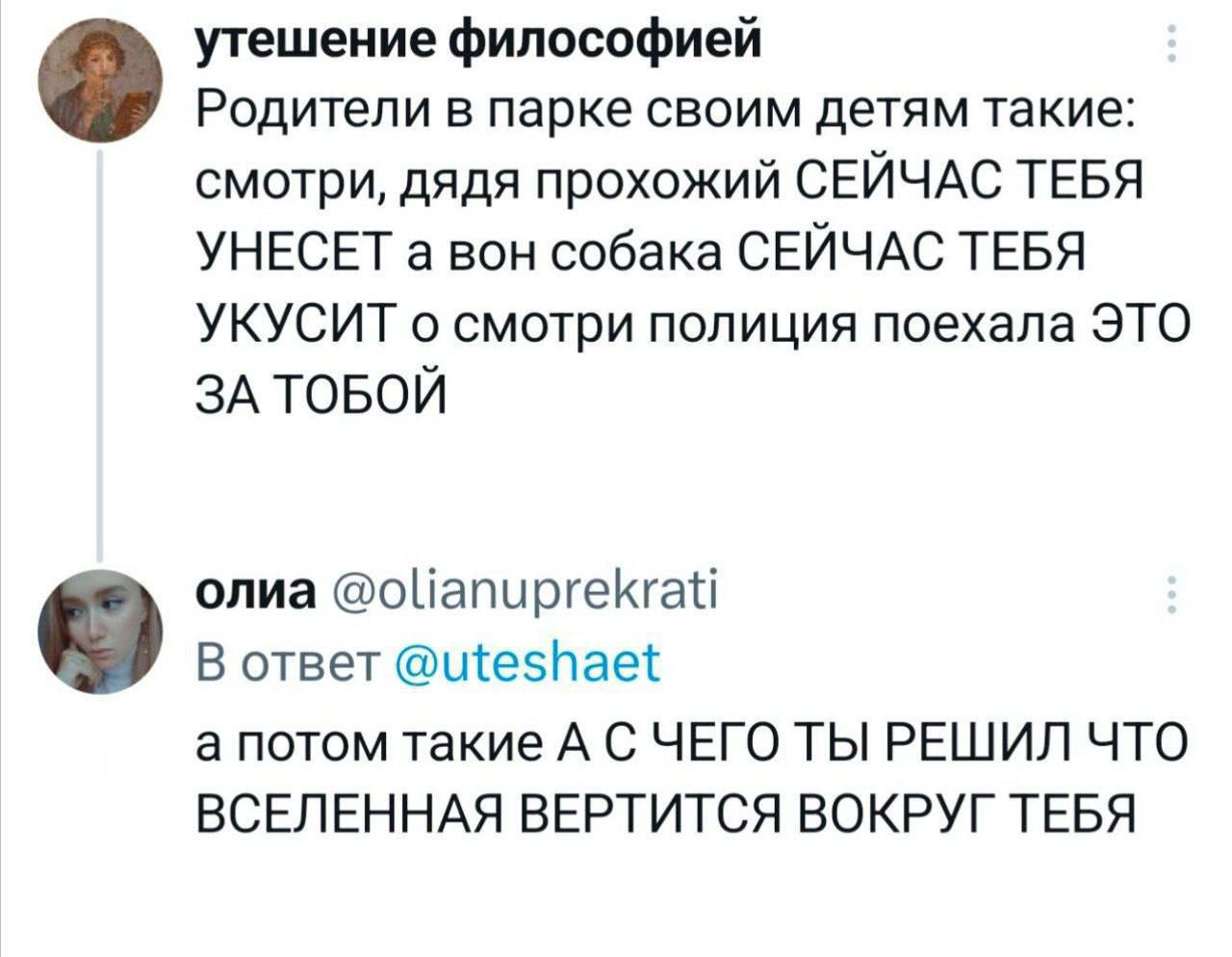 утешение философией Родители в парке своим детям такие смотри дядя прохожий СЕЙЧАС ТЕБЯ УНЕСЕТ а вон собака СЕЙЧАС ТЕБЯ УКУСИТ о смотри полиция поехала ЭТО ЗА ТОБОЙ олиа оПапиргекга В ответ есНае а потом такие А С ЧЕГО ТЫ РЕШИЛ ЧТО ВСЕЛЕННАЯ ВЕРТИТСЯ ВОКРУГ ТЕБЯ