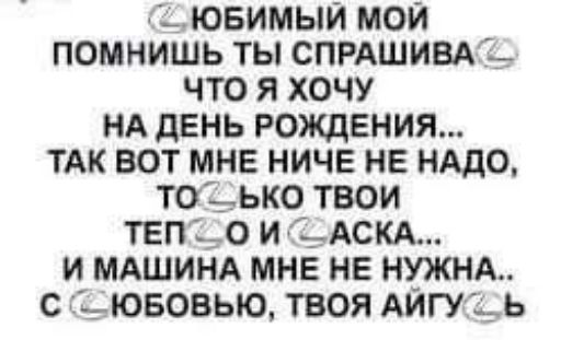 С ЮБИМЫЙ МОЙ ПОМНИШЬ ТЫ СПРАШИВАС ЧТО Я ХОЧУ НА ДЕНЬ РОЖДЕНИЯ ТАК ВОТ МНЕ НИЧЕ НЕ НАДО ТОССЬКО ТВОИ ТЕП О И ССАСКА И МАШИНА МНЕ НЕ НУЖНА С С ЮБОВЬЮ ТВОЯ АЙГУССЬ