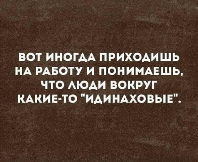 ВОТ ИНОГДА ПРИХОДИШЬ НА РАБОТУ И ПОНИМАЕШЬ ЧТО ЛЮДИ ВОКРУГ КАКИЕ ТО ИДИНАХОВЫЕ