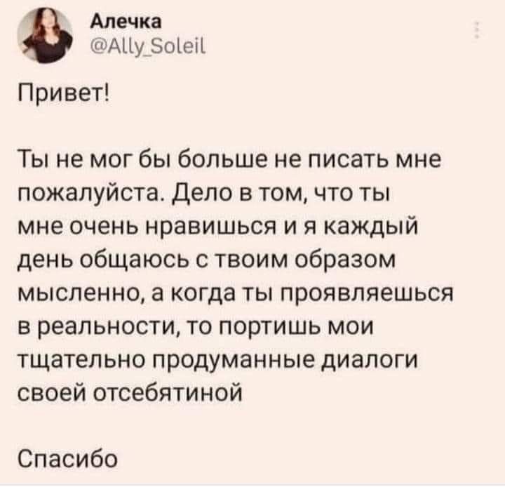 Алечка АЦу 5о1ей Привет Ты не мог бы больше не писать мне пожалуйста Дело в том что ты мне очень нравишься и я КЗЖДЫЙ день общаюсь с твоим образом мысленно а когда ты проявляешься в реальности то портишь мои тщательно продуманные диалоги своей отсебятиной Спасибо