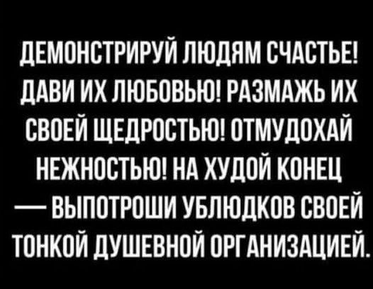 ДЕМОНСТРИРУЙ ЛЮДЯМ СЧАСТЬЕ ДАВИ ИХ ЛЮБОВЬЮ РАЗМАЖЬ ИХ СВОЕЙ ЩЕДРОСТЬЮ ОТМУДОХАЙ НЕЖНОСТЬЮ НА ХУДОЙ КОНЕЦ ВЫПОТРОШИ УБЛЮДКОВ СВОЕЙ ТОНКОЙ ДУШЕВНОЙ ОРГАНИЗАЦИЕЙ