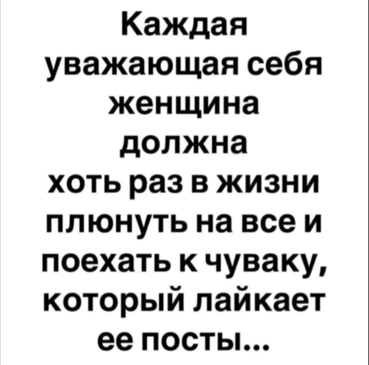 Каждая уважающая себя женщина должна хоть раз в жизни плюнуть на всеи поехать к чуваку который лайкает ее посты