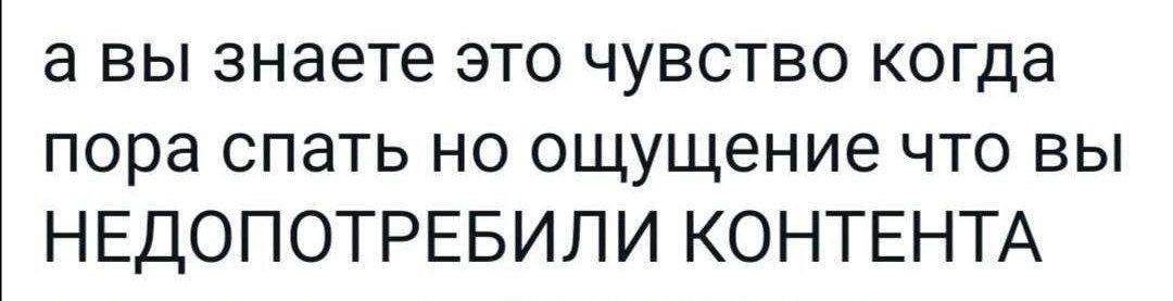 а вы знаете это чувство когда пора спать но ощущение что вы НЕДОПОТРЕБИЛИ КОНТЕНТА